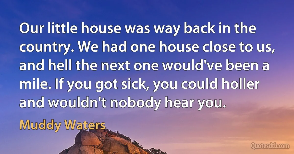 Our little house was way back in the country. We had one house close to us, and hell the next one would've been a mile. If you got sick, you could holler and wouldn't nobody hear you. (Muddy Waters)