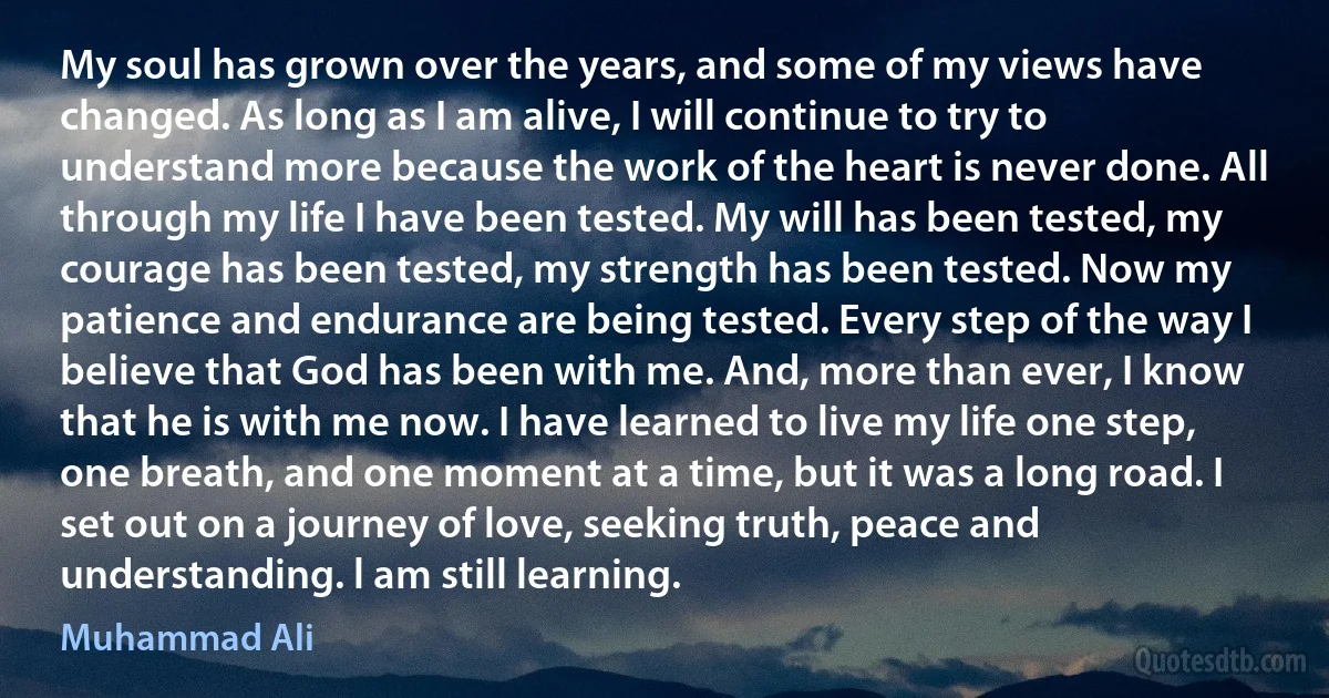 My soul has grown over the years, and some of my views have changed. As long as I am alive, I will continue to try to understand more because the work of the heart is never done. All through my life I have been tested. My will has been tested, my courage has been tested, my strength has been tested. Now my patience and endurance are being tested. Every step of the way I believe that God has been with me. And, more than ever, I know that he is with me now. I have learned to live my life one step, one breath, and one moment at a time, but it was a long road. I set out on a journey of love, seeking truth, peace and understanding. l am still learning. (Muhammad Ali)