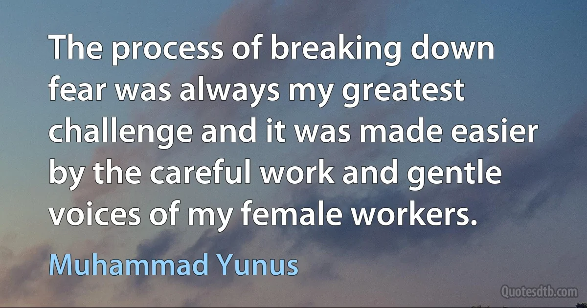 The process of breaking down fear was always my greatest challenge and it was made easier by the careful work and gentle voices of my female workers. (Muhammad Yunus)