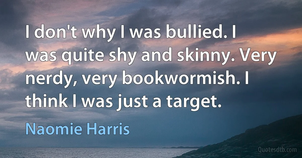 I don't why I was bullied. I was quite shy and skinny. Very nerdy, very bookwormish. I think I was just a target. (Naomie Harris)