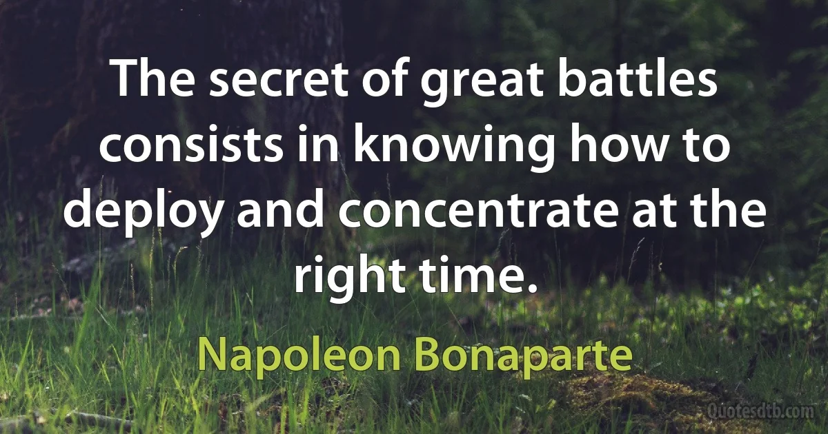 The secret of great battles consists in knowing how to deploy and concentrate at the right time. (Napoleon Bonaparte)