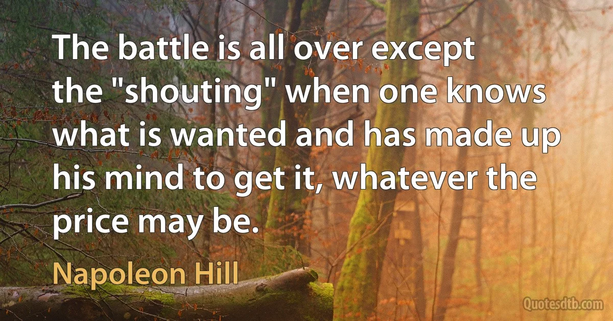 The battle is all over except the "shouting" when one knows what is wanted and has made up his mind to get it, whatever the price may be. (Napoleon Hill)