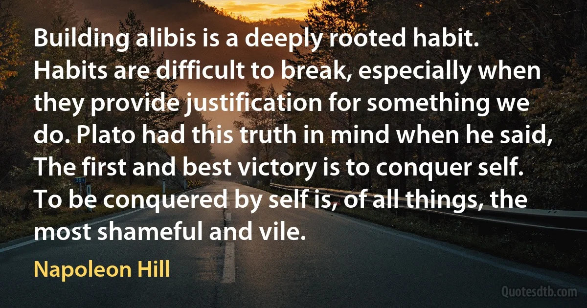 Building alibis is a deeply rooted habit. Habits are difficult to break, especially when they provide justification for something we do. Plato had this truth in mind when he said, The first and best victory is to conquer self. To be conquered by self is, of all things, the most shameful and vile. (Napoleon Hill)