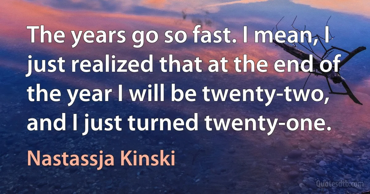 The years go so fast. I mean, I just realized that at the end of the year I will be twenty-two, and I just turned twenty-one. (Nastassja Kinski)