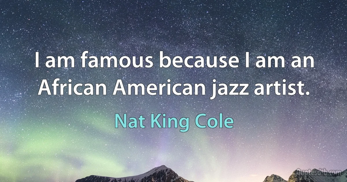 I am famous because I am an African American jazz artist. (Nat King Cole)