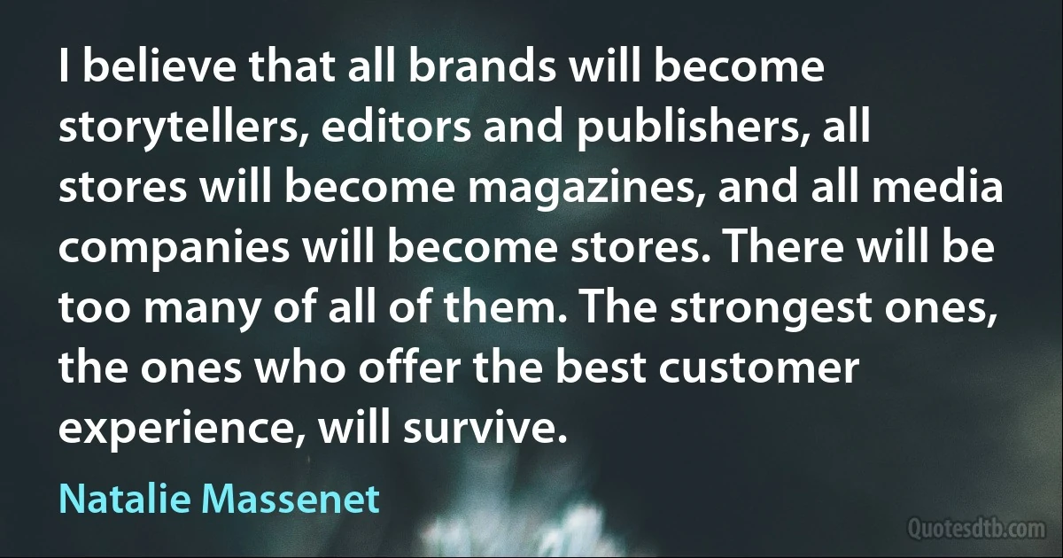 I believe that all brands will become storytellers, editors and publishers, all stores will become magazines, and all media companies will become stores. There will be too many of all of them. The strongest ones, the ones who offer the best customer experience, will survive. (Natalie Massenet)