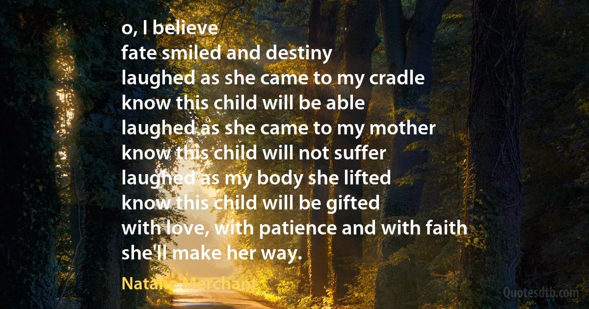 o, I believe
fate smiled and destiny
laughed as she came to my cradle
know this child will be able
laughed as she came to my mother
know this child will not suffer
laughed as my body she lifted
know this child will be gifted
with love, with patience and with faith
she'll make her way. (Natalie Merchant)