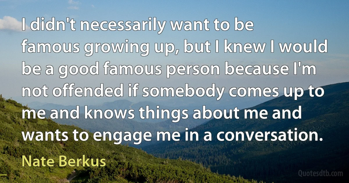 I didn't necessarily want to be famous growing up, but I knew I would be a good famous person because I'm not offended if somebody comes up to me and knows things about me and wants to engage me in a conversation. (Nate Berkus)