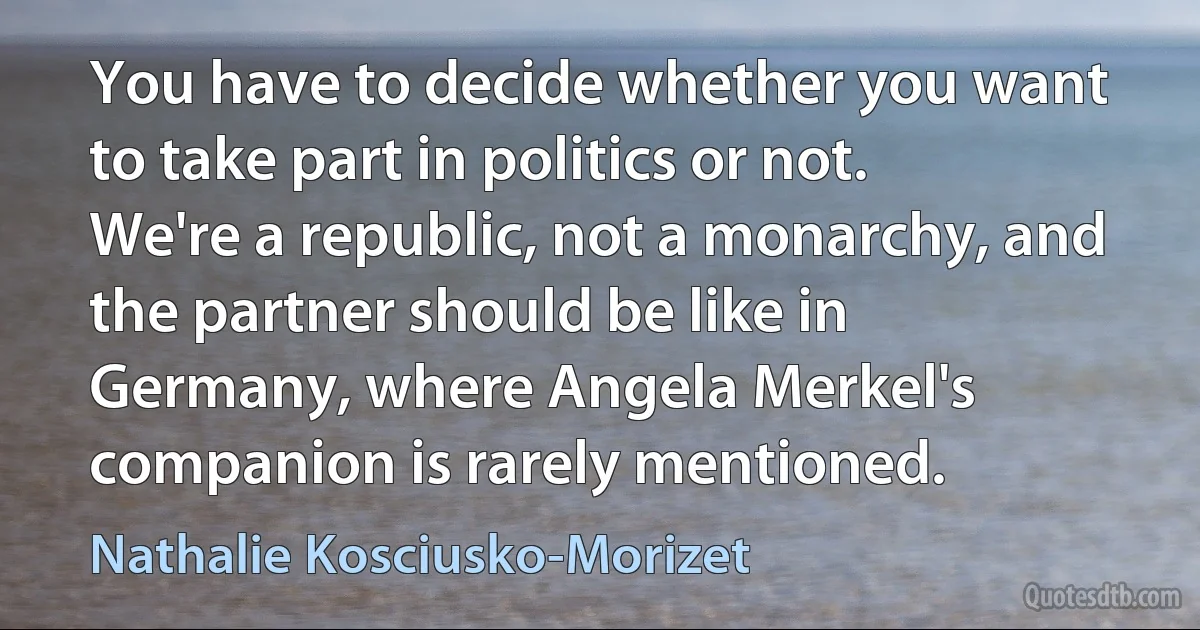 You have to decide whether you want to take part in politics or not. We're a republic, not a monarchy, and the partner should be like in Germany, where Angela Merkel's companion is rarely mentioned. (Nathalie Kosciusko-Morizet)