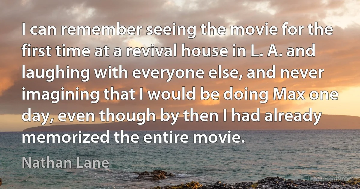 I can remember seeing the movie for the first time at a revival house in L. A. and laughing with everyone else, and never imagining that I would be doing Max one day, even though by then I had already memorized the entire movie. (Nathan Lane)