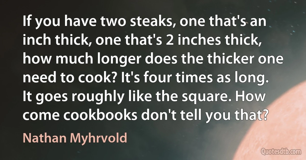 If you have two steaks, one that's an inch thick, one that's 2 inches thick, how much longer does the thicker one need to cook? It's four times as long. It goes roughly like the square. How come cookbooks don't tell you that? (Nathan Myhrvold)