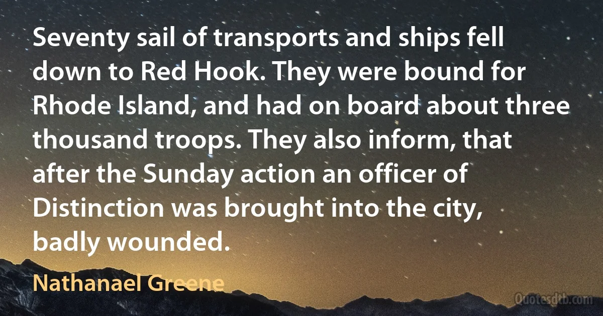 Seventy sail of transports and ships fell down to Red Hook. They were bound for Rhode Island, and had on board about three thousand troops. They also inform, that after the Sunday action an officer of Distinction was brought into the city, badly wounded. (Nathanael Greene)