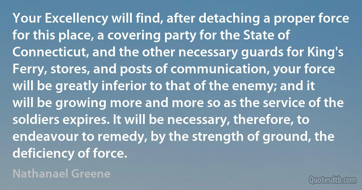 Your Excellency will find, after detaching a proper force for this place, a covering party for the State of Connecticut, and the other necessary guards for King's Ferry, stores, and posts of communication, your force will be greatly inferior to that of the enemy; and it will be growing more and more so as the service of the soldiers expires. It will be necessary, therefore, to endeavour to remedy, by the strength of ground, the deficiency of force. (Nathanael Greene)