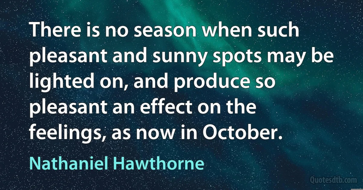 There is no season when such pleasant and sunny spots may be lighted on, and produce so pleasant an effect on the feelings, as now in October. (Nathaniel Hawthorne)