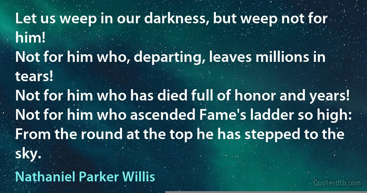 Let us weep in our darkness, but weep not for him!
Not for him who, departing, leaves millions in tears!
Not for him who has died full of honor and years!
Not for him who ascended Fame's ladder so high:
From the round at the top he has stepped to the sky. (Nathaniel Parker Willis)