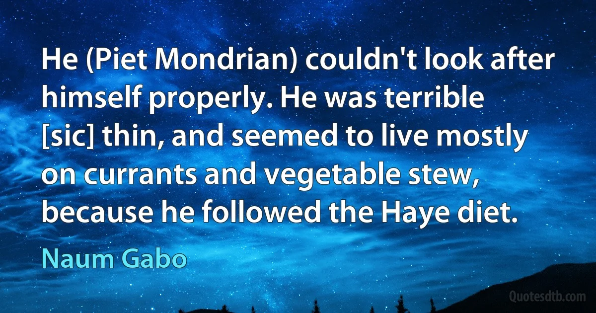 He (Piet Mondrian) couldn't look after himself properly. He was terrible [sic] thin, and seemed to live mostly on currants and vegetable stew, because he followed the Haye diet. (Naum Gabo)