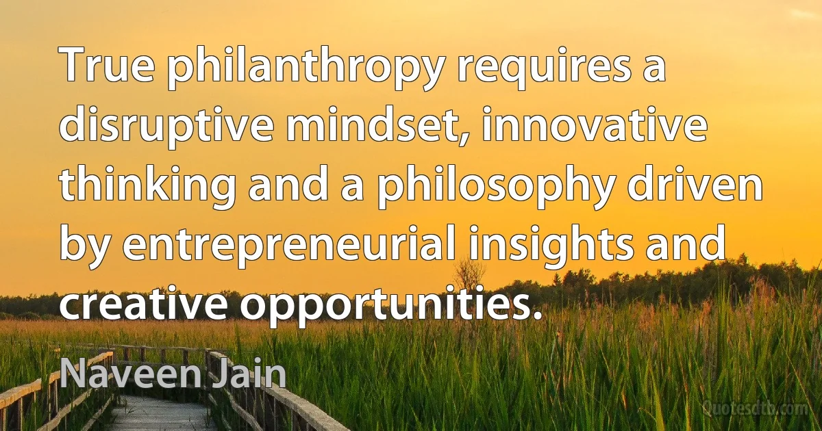 True philanthropy requires a disruptive mindset, innovative thinking and a philosophy driven by entrepreneurial insights and creative opportunities. (Naveen Jain)