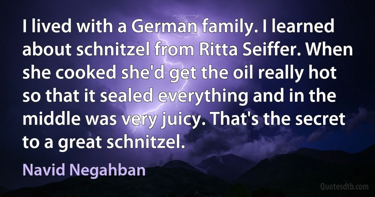 I lived with a German family. I learned about schnitzel from Ritta Seiffer. When she cooked she'd get the oil really hot so that it sealed everything and in the middle was very juicy. That's the secret to a great schnitzel. (Navid Negahban)