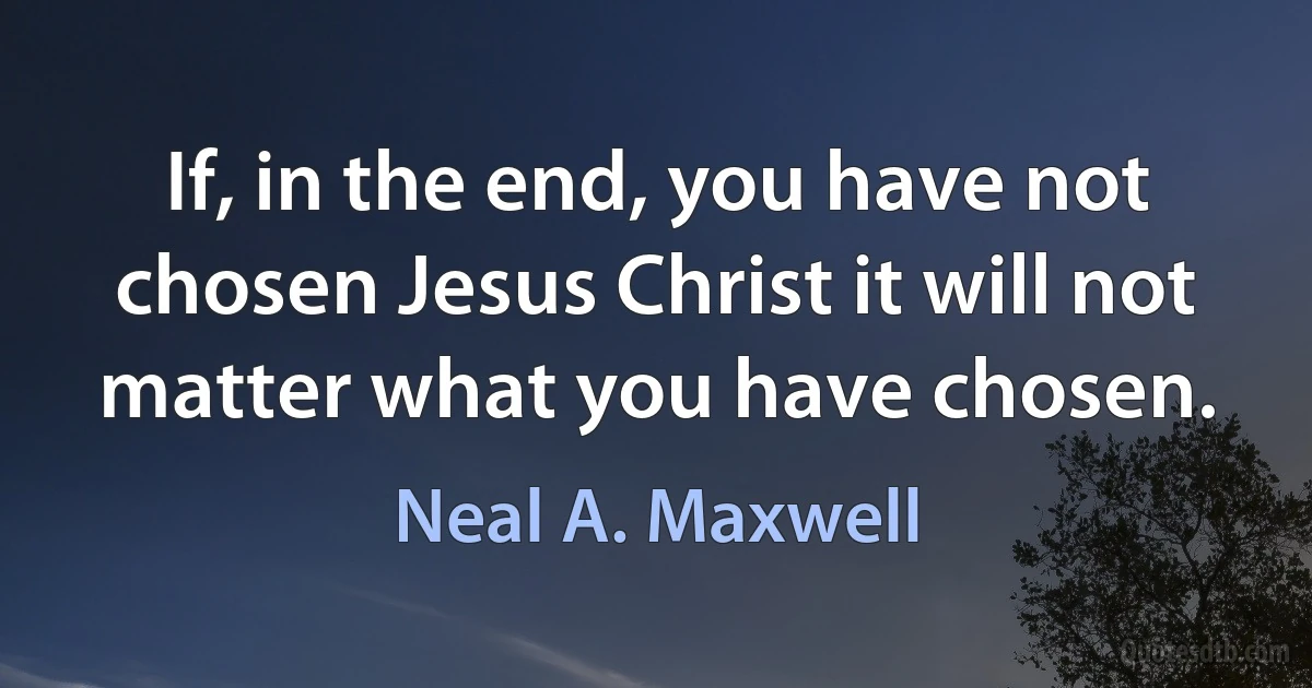 If, in the end, you have not chosen Jesus Christ it will not matter what you have chosen. (Neal A. Maxwell)