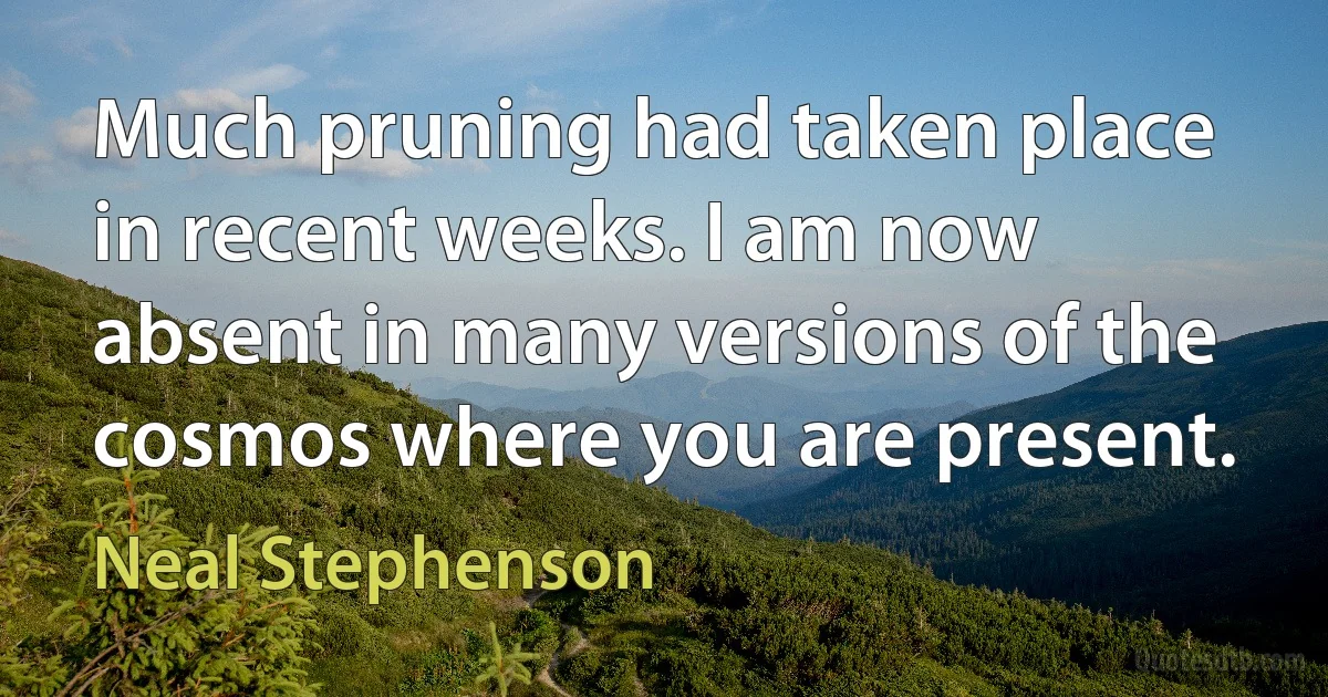 Much pruning had taken place in recent weeks. I am now absent in many versions of the cosmos where you are present. (Neal Stephenson)