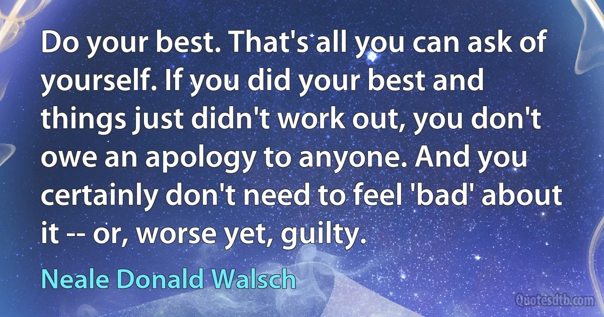 Do your best. That's all you can ask of yourself. If you did your best and things just didn't work out, you don't owe an apology to anyone. And you certainly don't need to feel 'bad' about it -- or, worse yet, guilty. (Neale Donald Walsch)