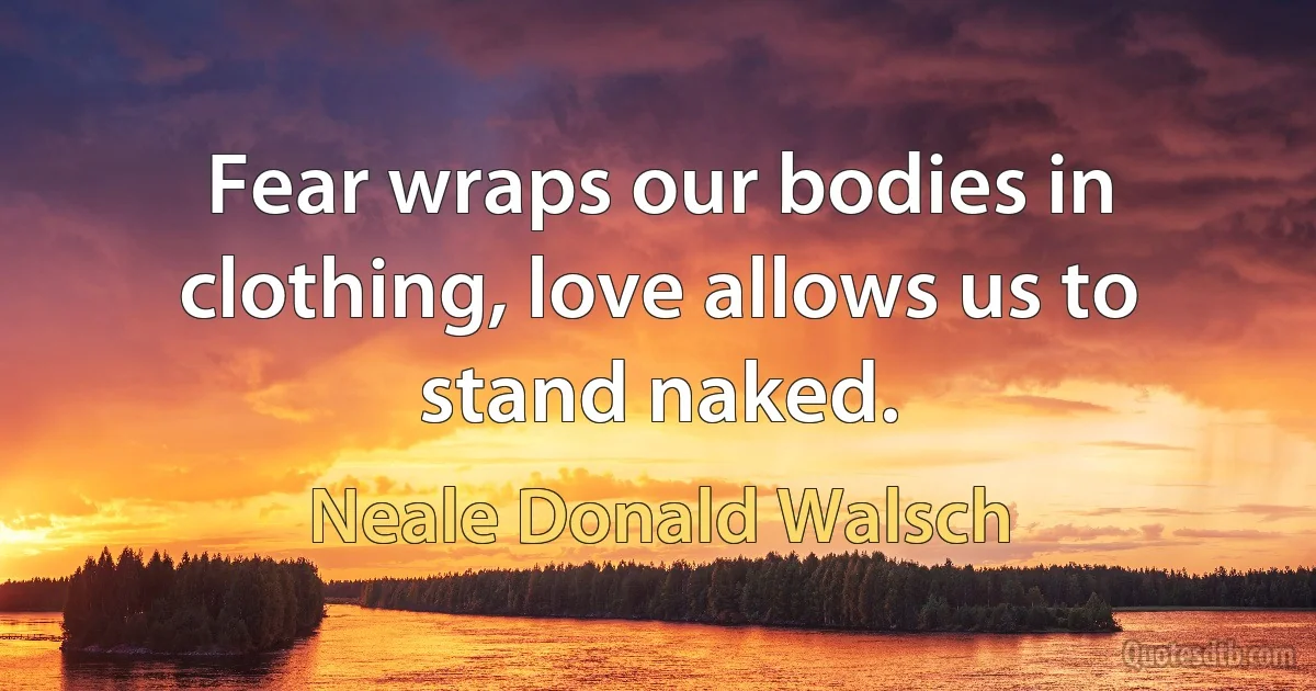 Fear wraps our bodies in clothing, love allows us to stand naked. (Neale Donald Walsch)