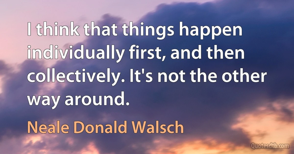 I think that things happen individually first, and then collectively. It's not the other way around. (Neale Donald Walsch)