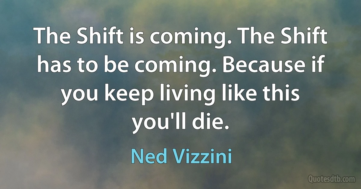 The Shift is coming. The Shift has to be coming. Because if you keep living like this you'll die. (Ned Vizzini)