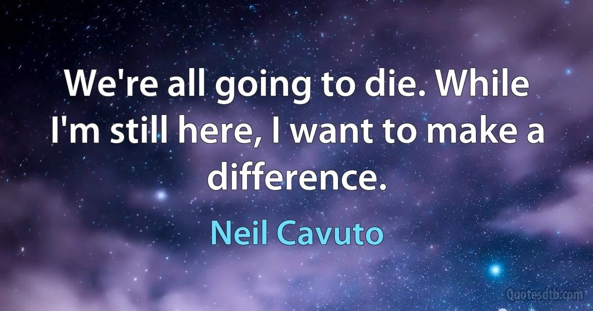 We're all going to die. While I'm still here, I want to make a difference. (Neil Cavuto)