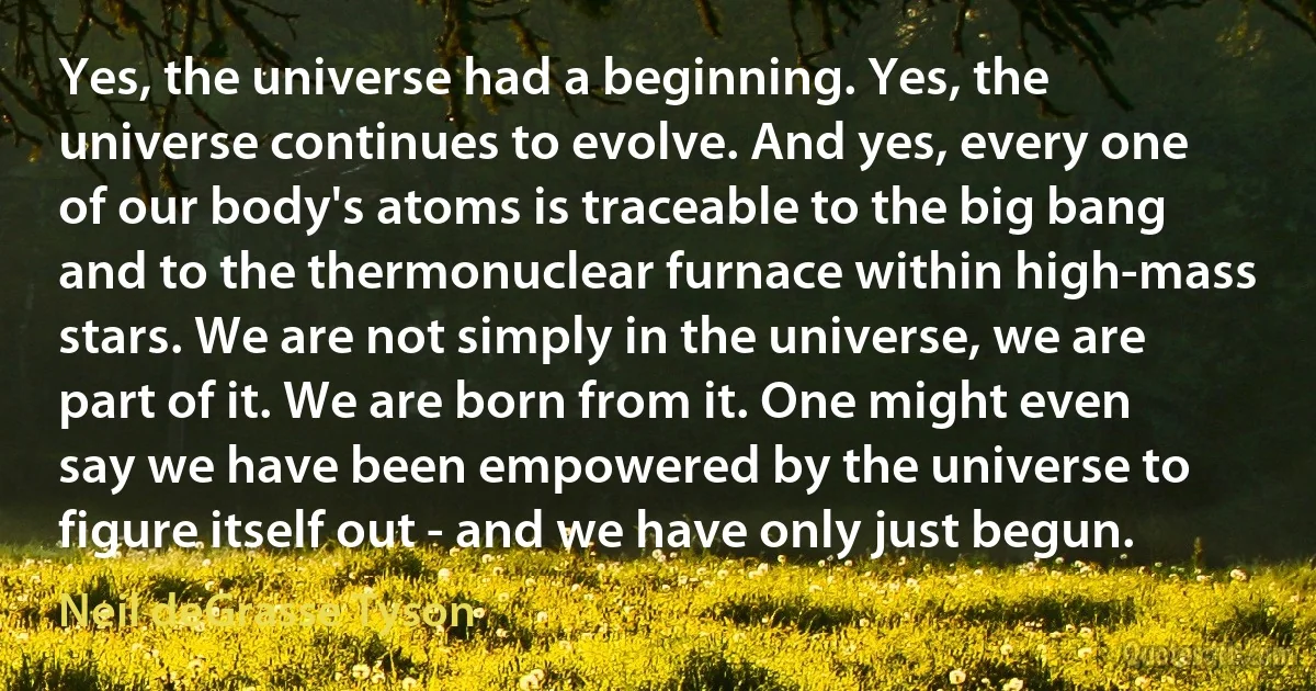 Yes, the universe had a beginning. Yes, the universe continues to evolve. And yes, every one of our body's atoms is traceable to the big bang and to the thermonuclear furnace within high-mass stars. We are not simply in the universe, we are part of it. We are born from it. One might even say we have been empowered by the universe to figure itself out - and we have only just begun. (Neil deGrasse Tyson)