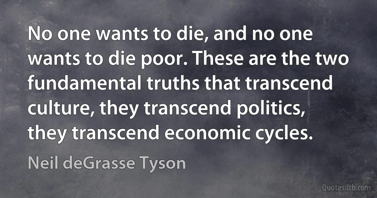 No one wants to die, and no one wants to die poor. These are the two fundamental truths that transcend culture, they transcend politics, they transcend economic cycles. (Neil deGrasse Tyson)