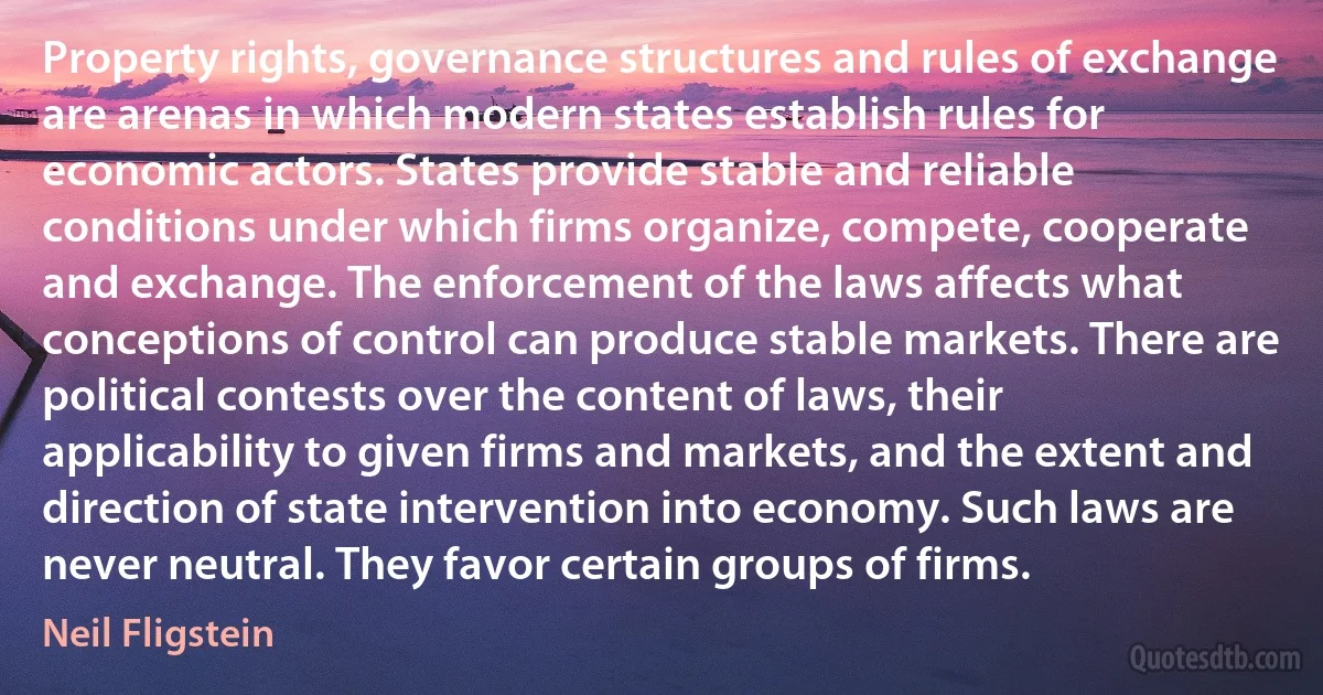 Property rights, governance structures and rules of exchange are arenas in which modern states establish rules for economic actors. States provide stable and reliable conditions under which firms organize, compete, cooperate and exchange. The enforcement of the laws affects what conceptions of control can produce stable markets. There are political contests over the content of laws, their applicability to given firms and markets, and the extent and direction of state intervention into economy. Such laws are never neutral. They favor certain groups of firms. (Neil Fligstein)