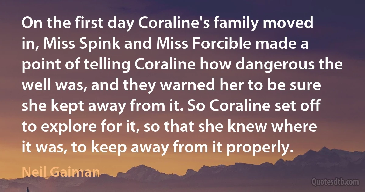 On the first day Coraline's family moved in, Miss Spink and Miss Forcible made a point of telling Coraline how dangerous the well was, and they warned her to be sure she kept away from it. So Coraline set off to explore for it, so that she knew where it was, to keep away from it properly. (Neil Gaiman)