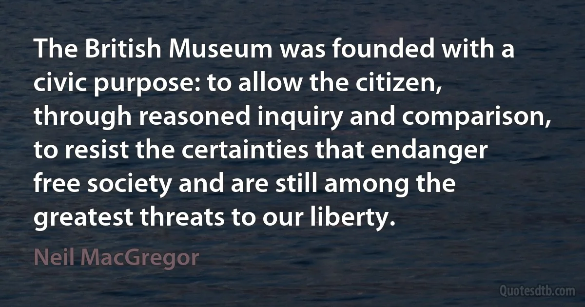 The British Museum was founded with a civic purpose: to allow the citizen, through reasoned inquiry and comparison, to resist the certainties that endanger free society and are still among the greatest threats to our liberty. (Neil MacGregor)