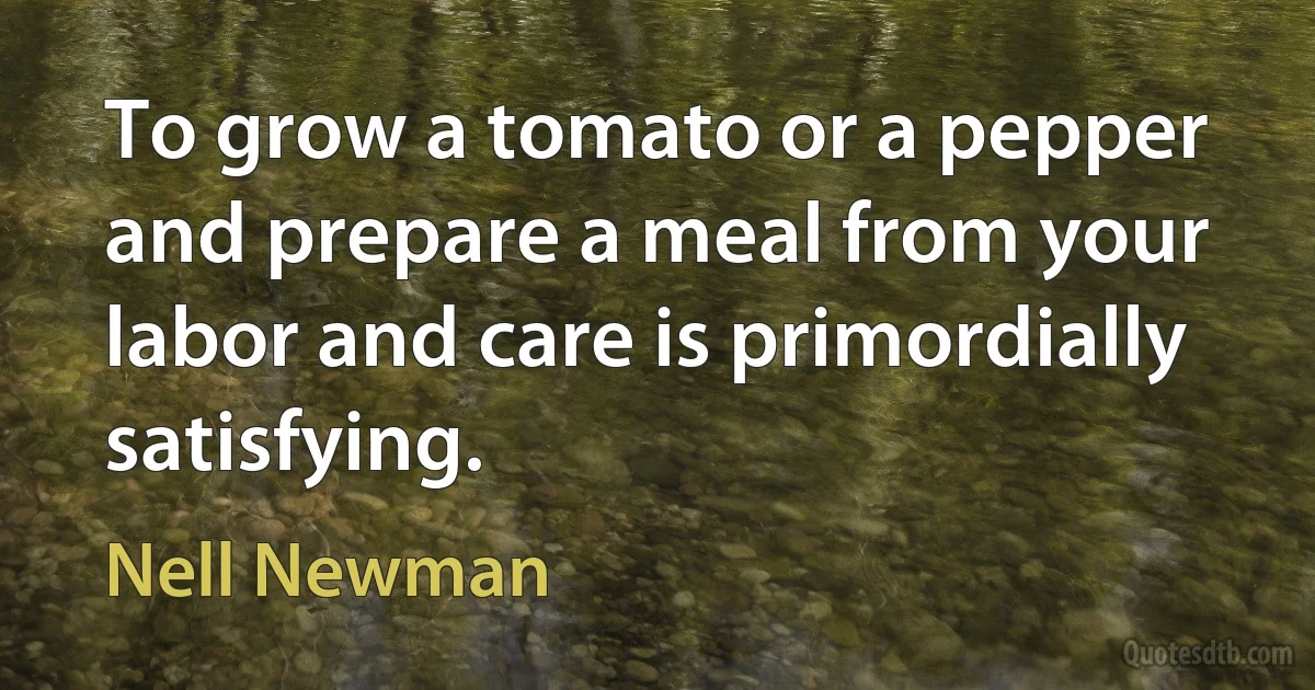 To grow a tomato or a pepper and prepare a meal from your labor and care is primordially satisfying. (Nell Newman)