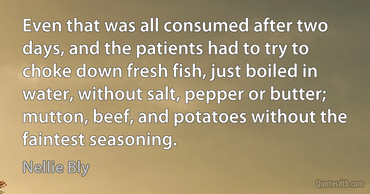 Even that was all consumed after two days, and the patients had to try to choke down fresh fish, just boiled in water, without salt, pepper or butter; mutton, beef, and potatoes without the faintest seasoning. (Nellie Bly)