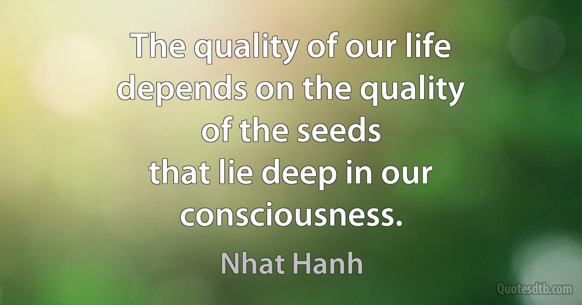 The quality of our life
depends on the quality
of the seeds
that lie deep in our consciousness. (Nhat Hanh)