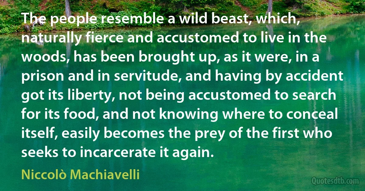 The people resemble a wild beast, which, naturally fierce and accustomed to live in the woods, has been brought up, as it were, in a prison and in servitude, and having by accident got its liberty, not being accustomed to search for its food, and not knowing where to conceal itself, easily becomes the prey of the first who seeks to incarcerate it again. (Niccolò Machiavelli)