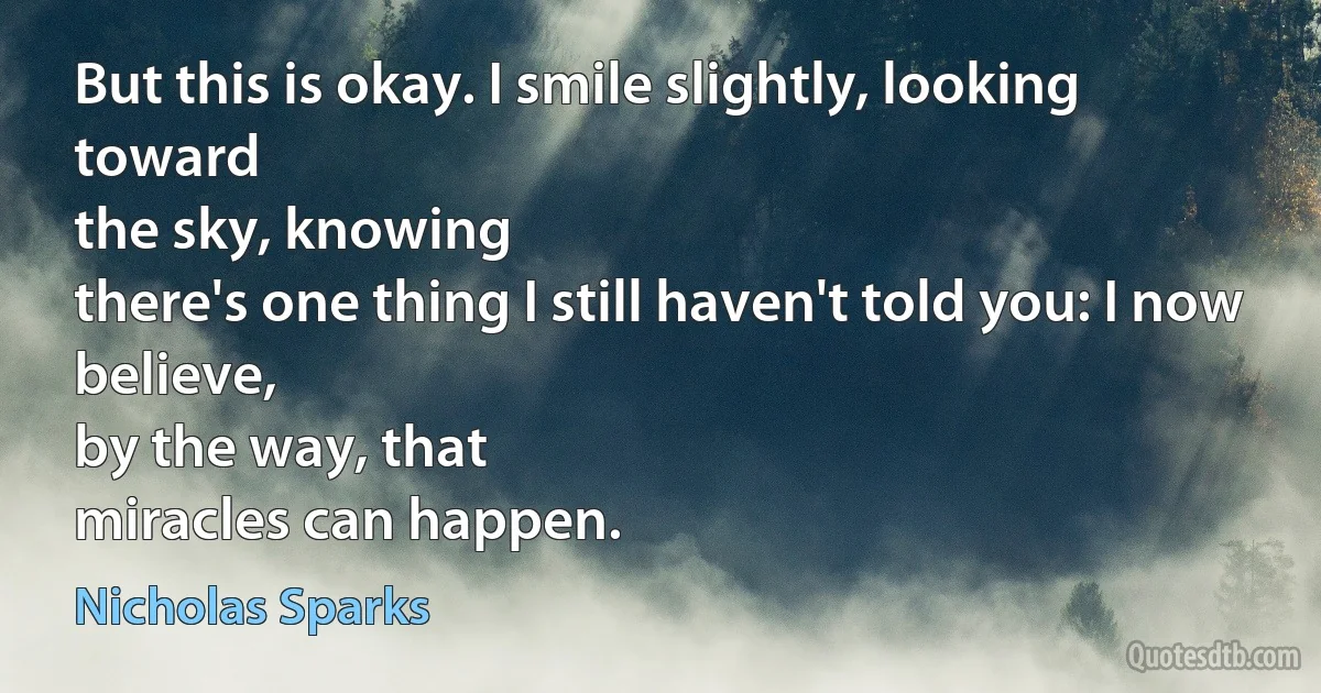 But this is okay. I smile slightly, looking toward
the sky, knowing
there's one thing I still haven't told you: I now believe,
by the way, that
miracles can happen. (Nicholas Sparks)