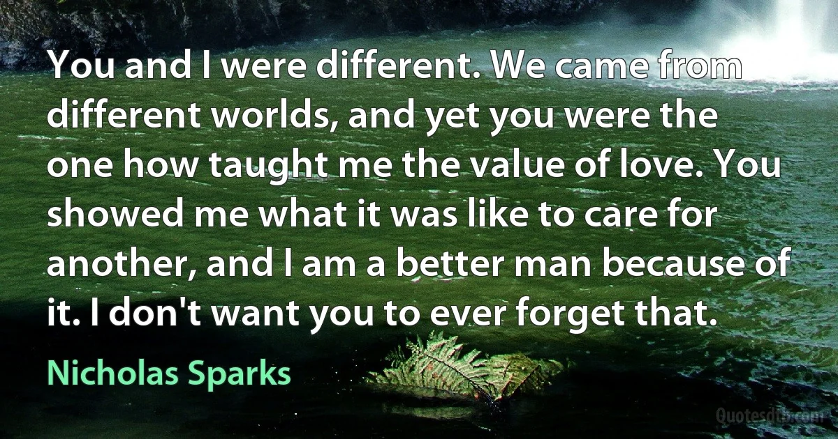 You and I were different. We came from different worlds, and yet you were the one how taught me the value of love. You showed me what it was like to care for another, and I am a better man because of it. I don't want you to ever forget that. (Nicholas Sparks)