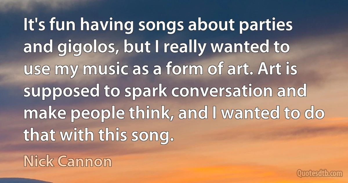 It's fun having songs about parties and gigolos, but I really wanted to use my music as a form of art. Art is supposed to spark conversation and make people think, and I wanted to do that with this song. (Nick Cannon)