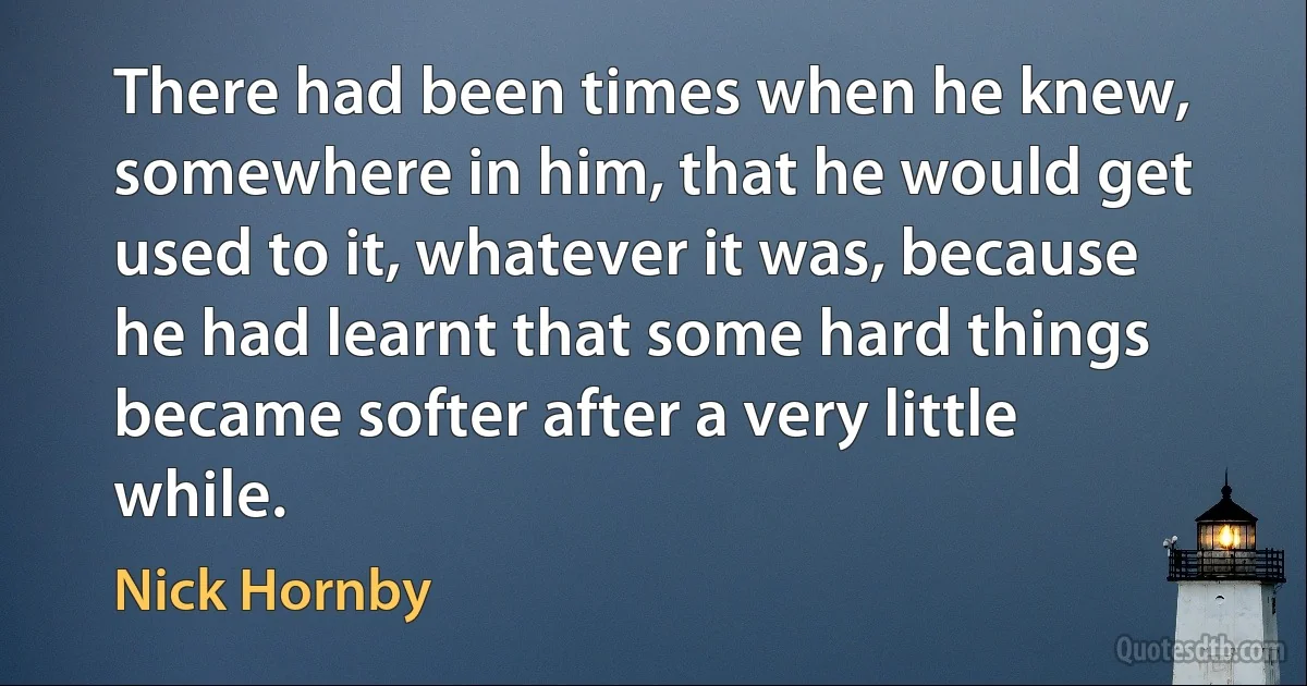 There had been times when he knew, somewhere in him, that he would get used to it, whatever it was, because he had learnt that some hard things became softer after a very little while. (Nick Hornby)