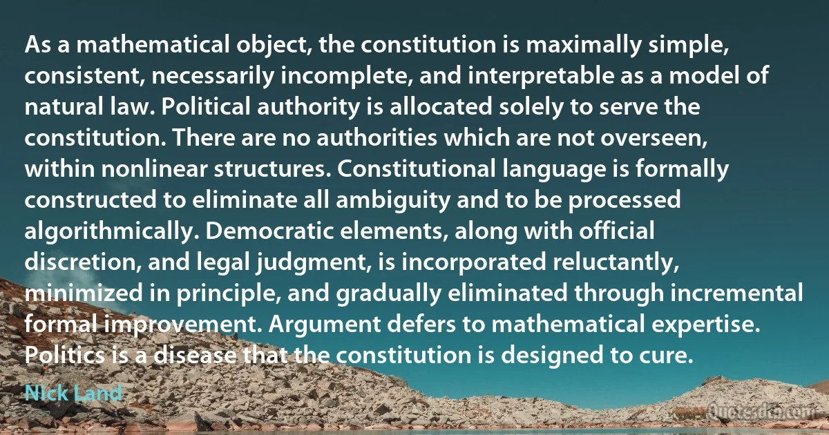 As a mathematical object, the constitution is maximally simple, consistent, necessarily incomplete, and interpretable as a model of natural law. Political authority is allocated solely to serve the constitution. There are no authorities which are not overseen, within nonlinear structures. Constitutional language is formally constructed to eliminate all ambiguity and to be processed algorithmically. Democratic elements, along with official discretion, and legal judgment, is incorporated reluctantly, minimized in principle, and gradually eliminated through incremental formal improvement. Argument defers to mathematical expertise. Politics is a disease that the constitution is designed to cure. (Nick Land)