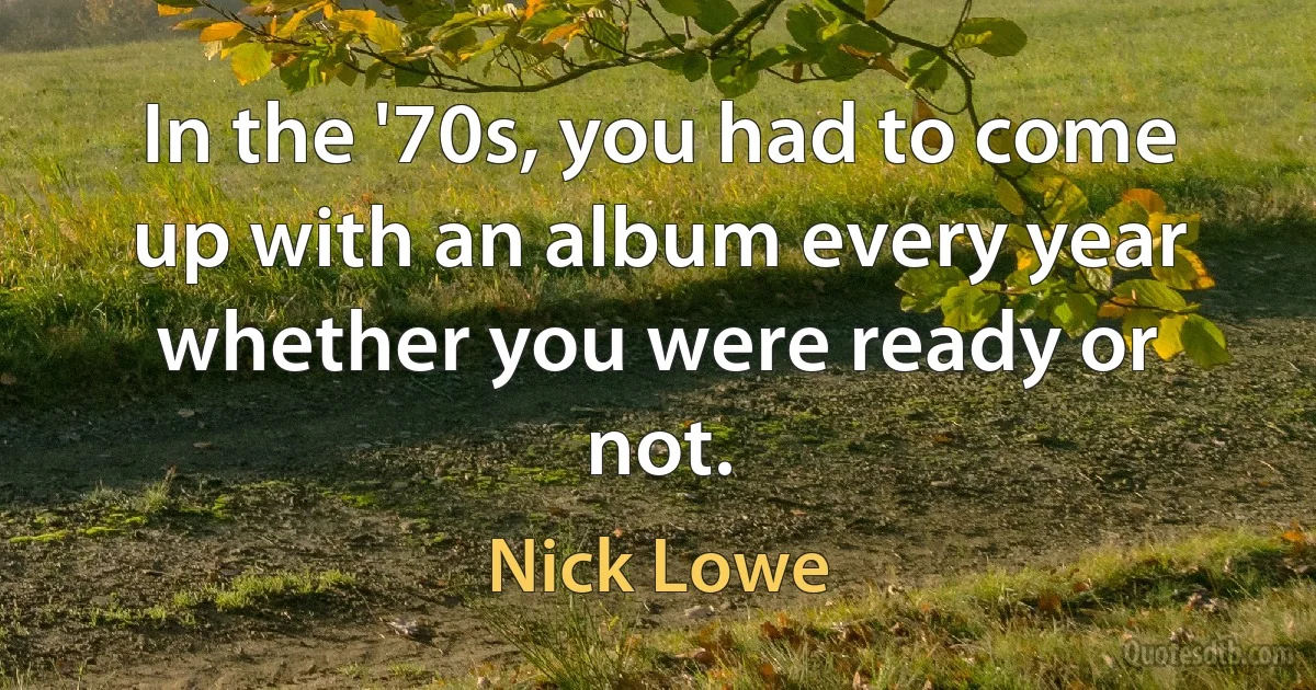 In the '70s, you had to come up with an album every year whether you were ready or not. (Nick Lowe)