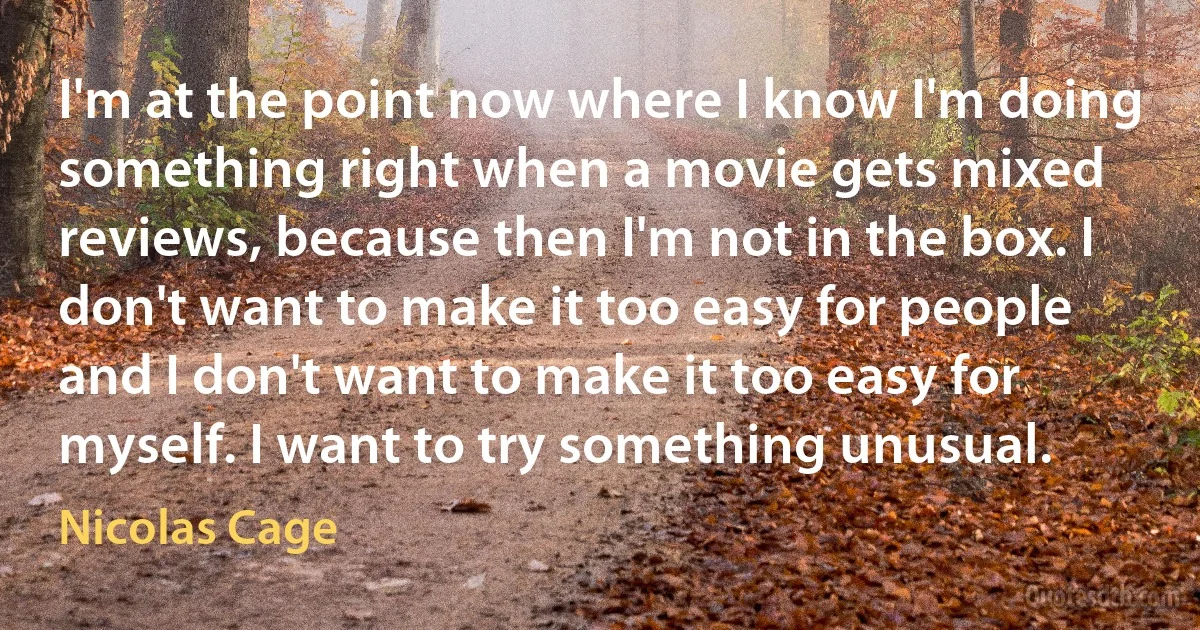 I'm at the point now where I know I'm doing something right when a movie gets mixed reviews, because then I'm not in the box. I don't want to make it too easy for people and I don't want to make it too easy for myself. I want to try something unusual. (Nicolas Cage)