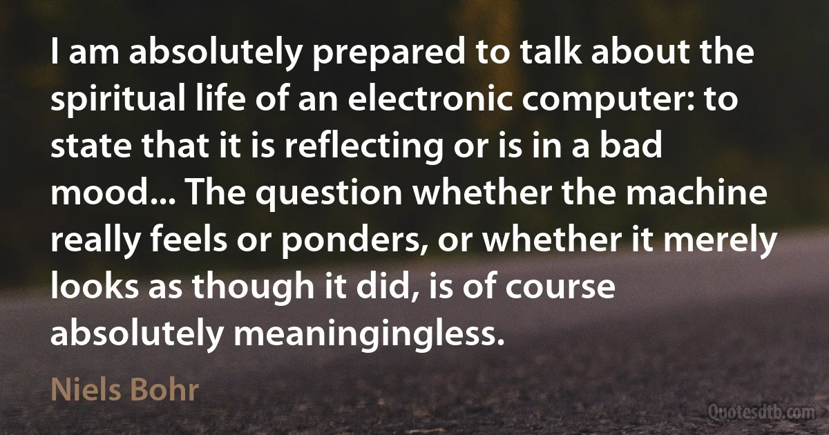 I am absolutely prepared to talk about the spiritual life of an electronic computer: to state that it is reflecting or is in a bad mood... The question whether the machine really feels or ponders, or whether it merely looks as though it did, is of course absolutely meaningingless. (Niels Bohr)