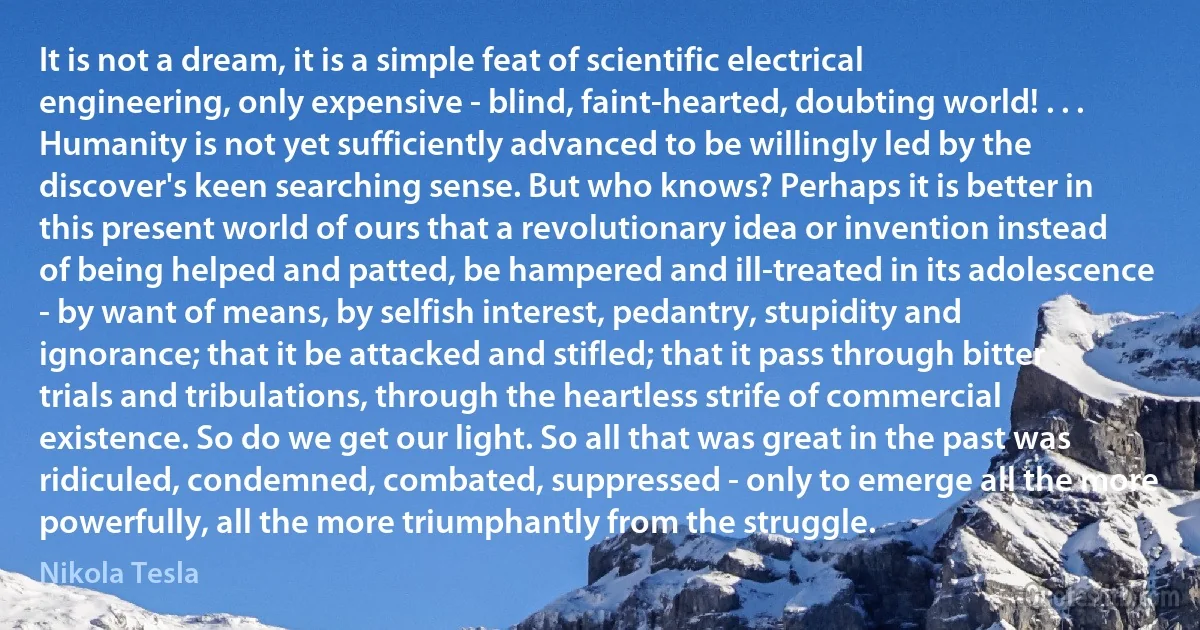 It is not a dream, it is a simple feat of scientific electrical engineering, only expensive - blind, faint-hearted, doubting world! . . . Humanity is not yet sufficiently advanced to be willingly led by the discover's keen searching sense. But who knows? Perhaps it is better in this present world of ours that a revolutionary idea or invention instead of being helped and patted, be hampered and ill-treated in its adolescence - by want of means, by selfish interest, pedantry, stupidity and ignorance; that it be attacked and stifled; that it pass through bitter trials and tribulations, through the heartless strife of commercial existence. So do we get our light. So all that was great in the past was ridiculed, condemned, combated, suppressed - only to emerge all the more powerfully, all the more triumphantly from the struggle. (Nikola Tesla)