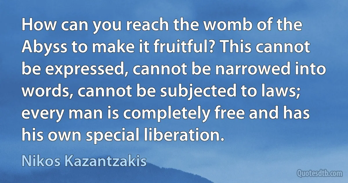 How can you reach the womb of the Abyss to make it fruitful? This cannot be expressed, cannot be narrowed into words, cannot be subjected to laws; every man is completely free and has his own special liberation. (Nikos Kazantzakis)