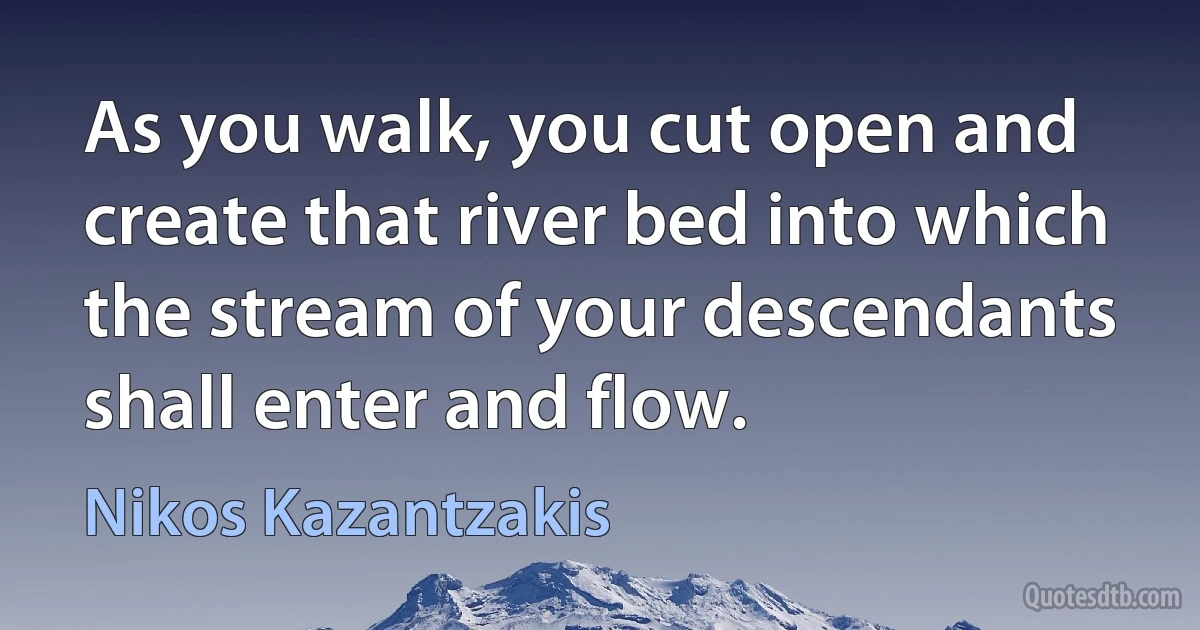 As you walk, you cut open and create that river bed into which the stream of your descendants shall enter and flow. (Nikos Kazantzakis)