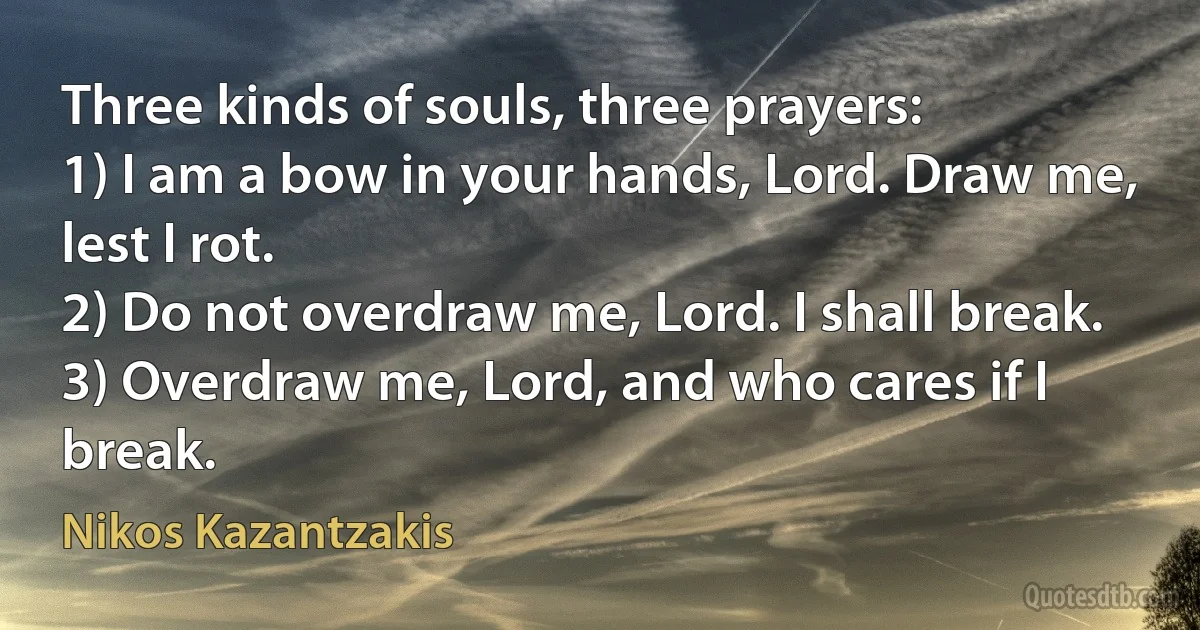 Three kinds of souls, three prayers:
1) I am a bow in your hands, Lord. Draw me, lest I rot.
2) Do not overdraw me, Lord. I shall break.
3) Overdraw me, Lord, and who cares if I break. (Nikos Kazantzakis)